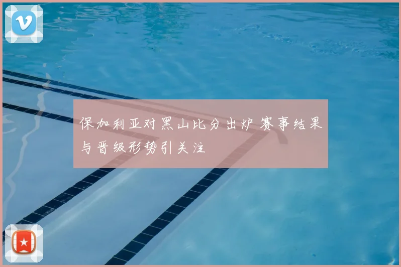 保加利亚对黑山比分出炉 赛事结果与晋级形势引关注