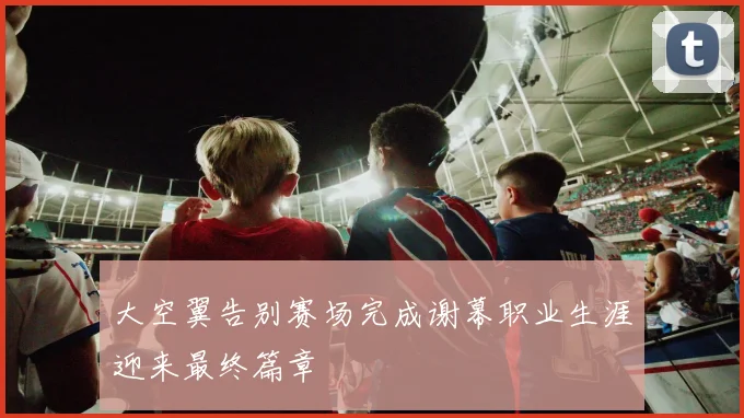 大空翼告别赛场完成谢幕职业生涯迎来最终篇章