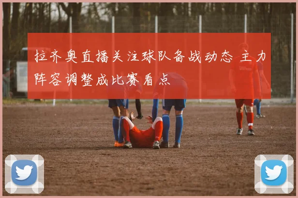 拉齐奥直播关注球队备战动态 主力阵容调整成比赛看点