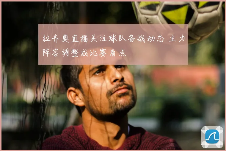 拉齐奥直播关注球队备战动态 主力阵容调整成比赛看点