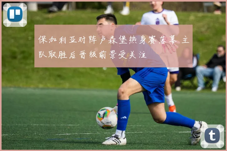 保加利亚对阵卢森堡热身赛落幕 主队取胜后晋级前景受关注