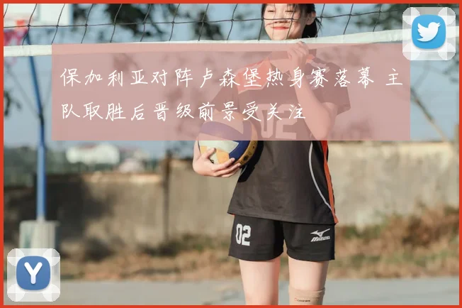 保加利亚对阵卢森堡热身赛落幕 主队取胜后晋级前景受关注