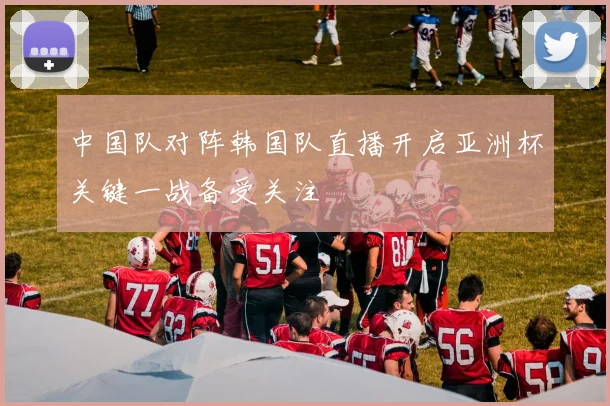 中国队对阵韩国队直播开启亚洲杯关键一战备受关注